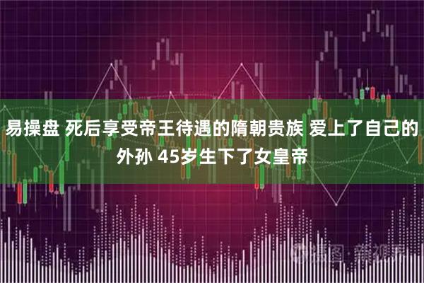 易操盘 死后享受帝王待遇的隋朝贵族 爱上了自己的外孙 45岁生下了女皇帝