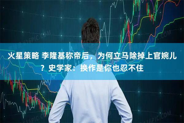 火星策略 李隆基称帝后，为何立马除掉上官婉儿？史学家：换作是你也忍不住