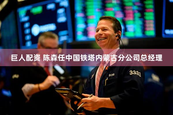 巨人配资 陈森任中国铁塔内蒙古分公司总经理