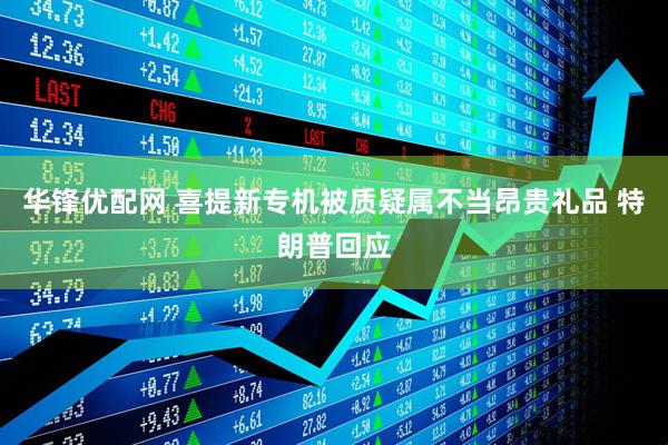 华锋优配网 喜提新专机被质疑属不当昂贵礼品 特朗普回应