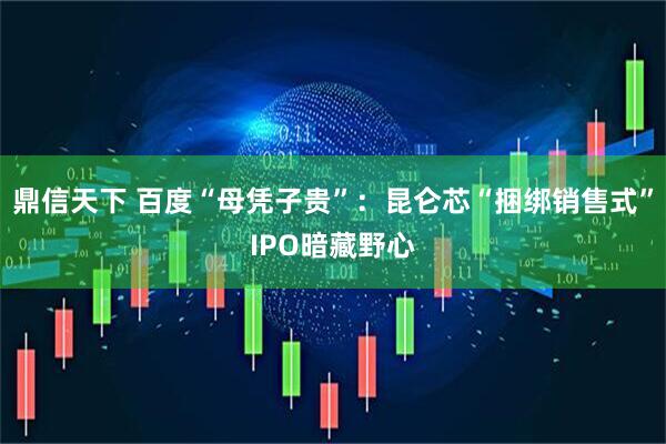 鼎信天下 百度“母凭子贵”：昆仑芯“捆绑销售式”IPO暗藏野心