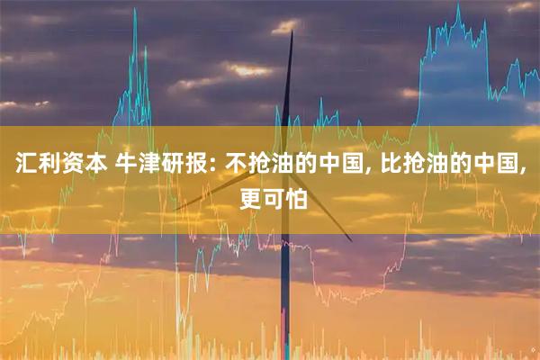 汇利资本 牛津研报: 不抢油的中国, 比抢油的中国, 更可怕