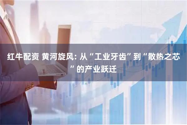 红牛配资 黄河旋风: 从“工业牙齿”到“散热之芯”的产业跃迁